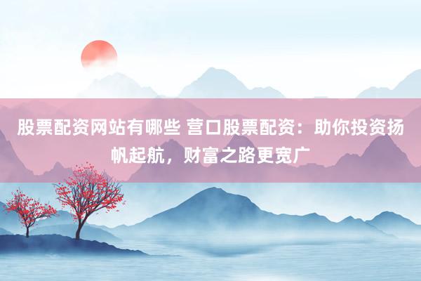 股票配资网站有哪些 营口股票配资：助你投资扬帆起航，财富之路更宽广