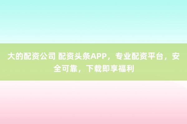 大的配资公司 配资头条APP，专业配资平台，安全可靠，下载即享福利