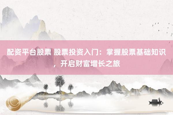 配资平台股票 股票投资入门：掌握股票基础知识，开启财富增长之旅
