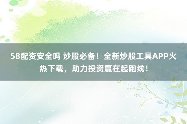58配资安全吗 炒股必备！全新炒股工具APP火热下载，助力投资赢在起跑线！