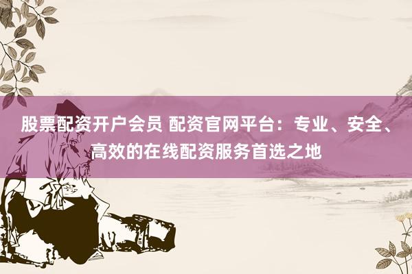 股票配资开户会员 配资官网平台：专业、安全、高效的在线配资服务首选之地