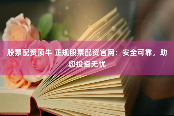 股票配资顶牛 正规股票配资官网：安全可靠，助您投资无忧