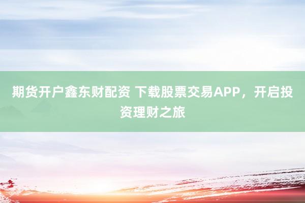 期货开户鑫东财配资 下载股票交易APP，开启投资理财之旅
