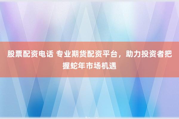 股票配资电话 专业期货配资平台，助力投资者把握蛇年市场机遇