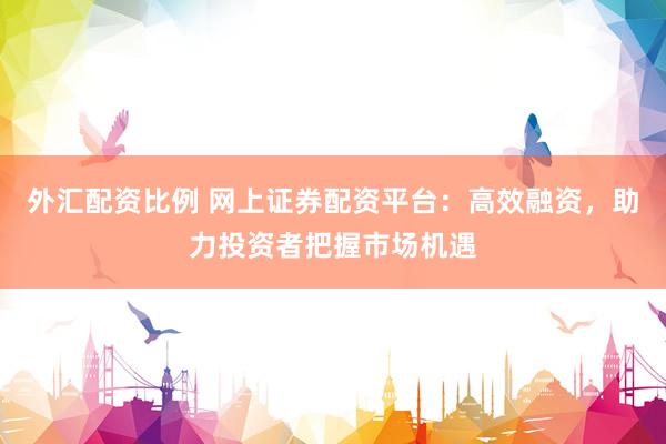 外汇配资比例 网上证券配资平台：高效融资，助力投资者把握市场机遇