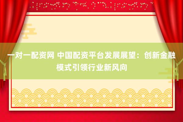 一对一配资网 中国配资平台发展展望：创新金融模式引领行业新风向