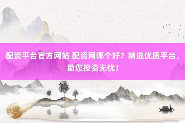 配资平台官方网站 配资网哪个好？精选优质平台，助您投资无忧！