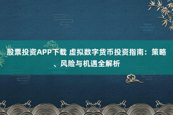 股票投资APP下载 虚拟数字货币投资指南：策略、风险与机遇全解析