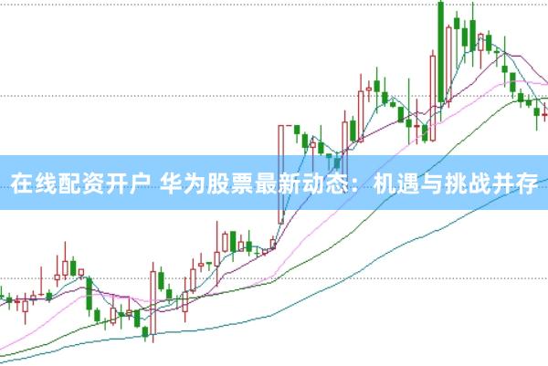 在线配资开户 华为股票最新动态：机遇与挑战并存