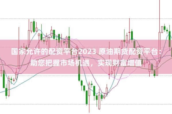 国家允许的配资平台2023 原油期货配资平台：助您把握市场机遇，实现财富增值