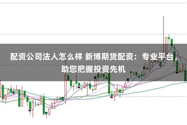 配资公司法人怎么样 新博期货配资：专业平台，助您把握投资先机