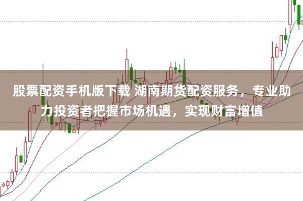 股票配资手机版下载 湖南期货配资服务，专业助力投资者把握市场机遇，实现财富增值