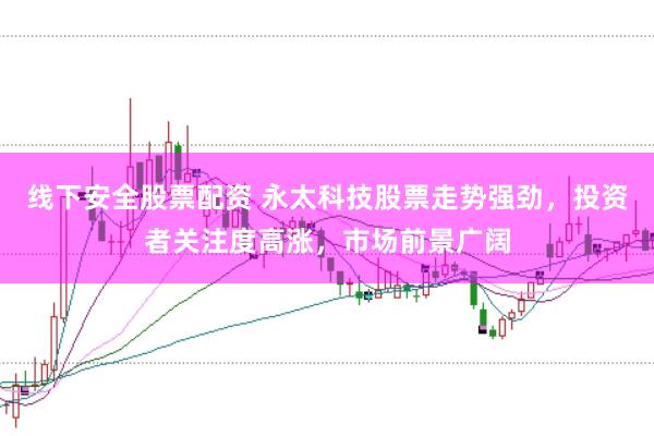 线下安全股票配资 永太科技股票走势强劲，投资者关注度高涨，市场前景广阔