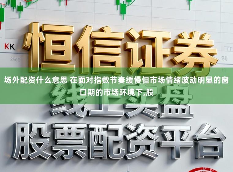 场外配资什么意思 在面对指数节奏缓慢但市场情绪波动明显的窗口期的市场环境下,股