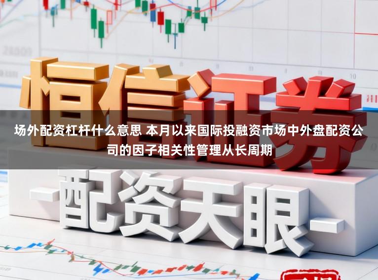 场外配资杠杆什么意思 本月以来国际投融资市场中外盘配资公司的因子相关性管理从长周期