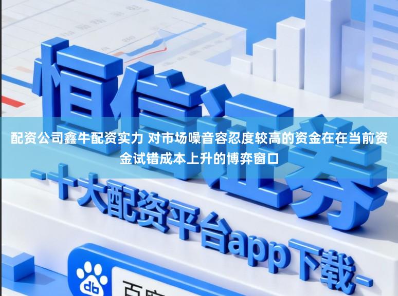 配资公司鑫牛配资实力 对市场噪音容忍度较高的资金在在当前资金试错成本上升的博弈窗口