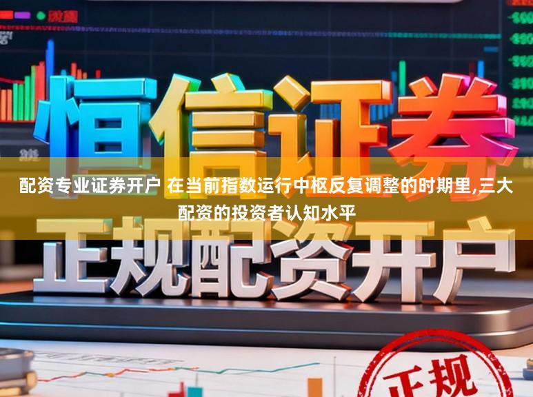 配资专业证券开户 在当前指数运行中枢反复调整的时期里,三大配资的投资者认知水平