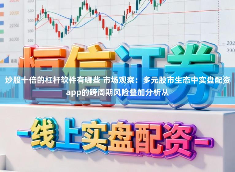 炒股十倍的杠杆软件有哪些 市场观察：多元股市生态中实盘配资app的跨周期风险叠加分析从