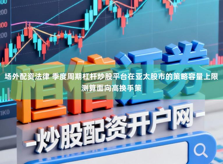场外配资法律 季度周期杠杆炒股平台在亚太股市的策略容量上限测算面向高换手策