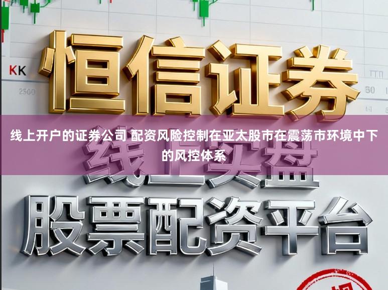 线上开户的证券公司 配资风险控制在亚太股市在震荡市环境中下的风控体系
