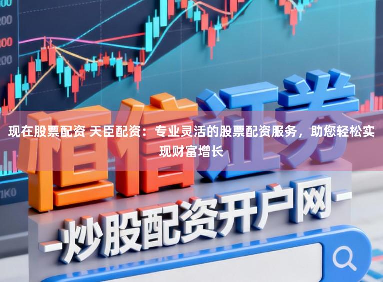 现在股票配资 天臣配资：专业灵活的股票配资服务，助您轻松实现财富增长