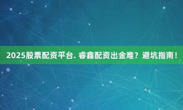 2025股票配资平台. 睿鑫配资出金难？避坑指南！