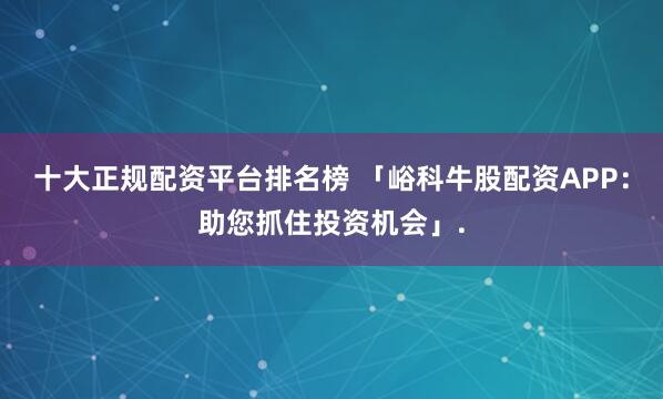 十大正规配资平台排名榜 「峪科牛股配资APP：助您抓住投资机会」.