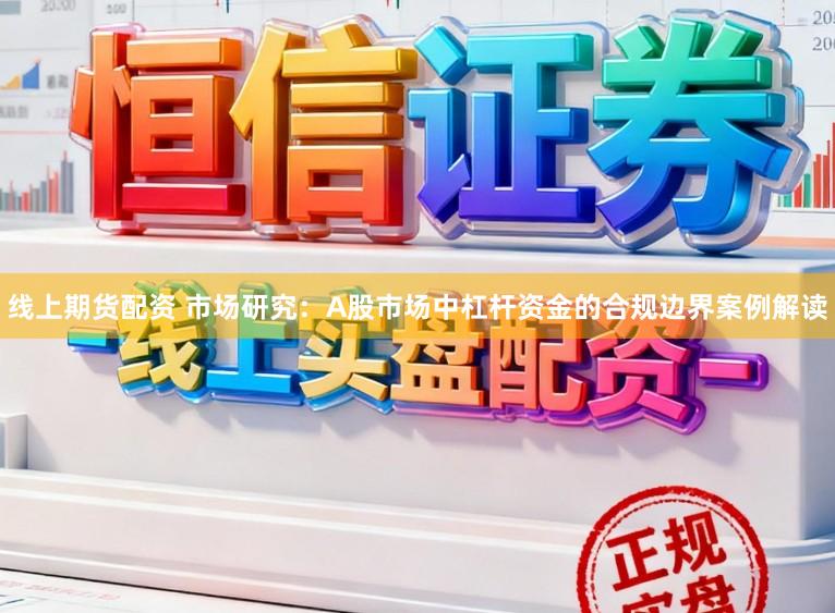 线上期货配资 市场研究：A股市场中杠杆资金的合规边界案例解读