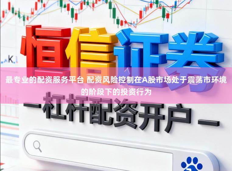 最专业的配资服务平台 配资风险控制在A股市场处于震荡市环境的阶段下的投资行为