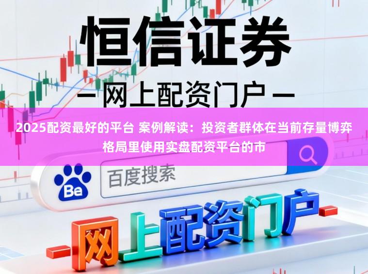 2025配资最好的平台 案例解读：投资者群体在当前存量博弈格局里使用实盘配资平台的市
