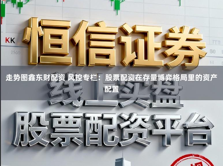 走势图鑫东财配资 风控专栏：股票配资在存量博弈格局里的资产配置